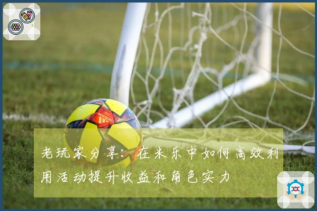 老玩家分享：在米乐中如何高效利用活动提升收益和角色实力