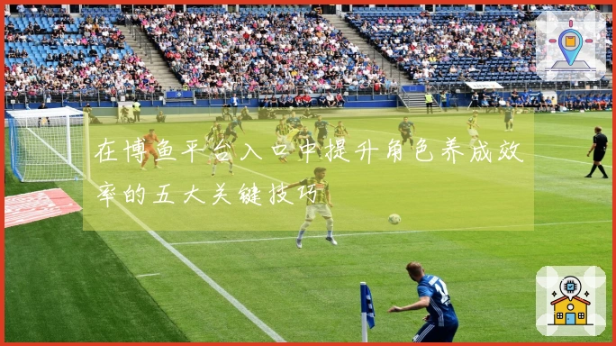 在博鱼平台入口中提升角色养成效率的五大关键技巧
