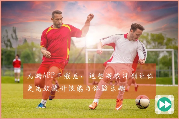 九游APP下载后，这些游戏评测让你更高效提升技能与体验乐趣