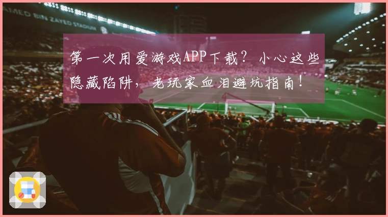 第一次用爱游戏APP下载？小心这些隐藏陷阱，老玩家血泪避坑指南！