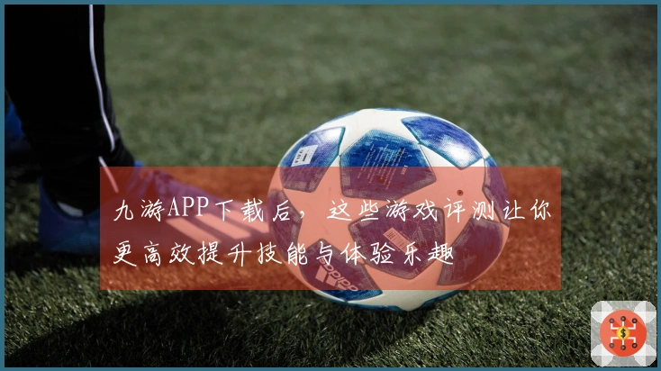 九游APP下载后，这些游戏评测让你更高效提升技能与体验乐趣